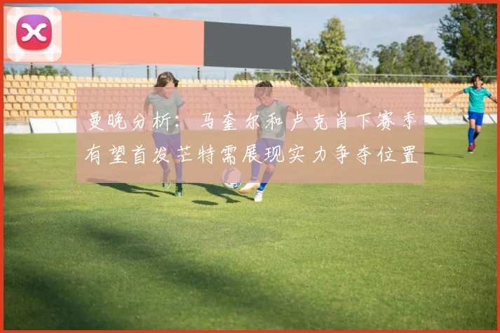 曼晚分析：马奎尔和卢克肖下赛季有望首发芒特需展现实力争夺位置