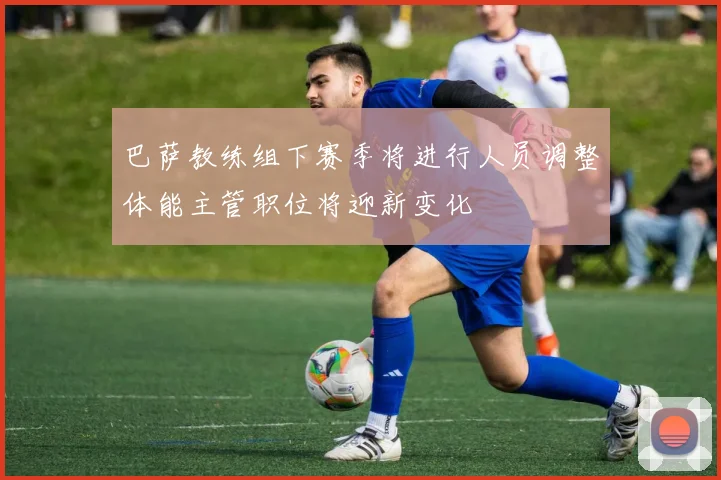 巴萨教练组下赛季将进行人员调整体能主管职位将迎新变化