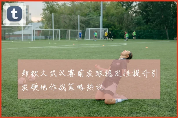郑钦文武汉赛前发球稳定性提升引发硬地作战策略热议