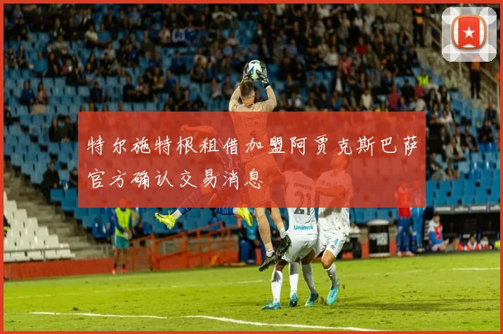 特尔施特根租借加盟阿贾克斯巴萨官方确认交易消息