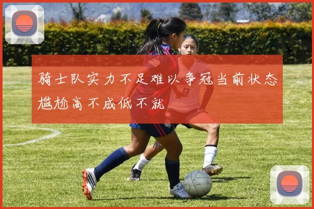 骑士队实力不足难以争冠当前状态尴尬高不成低不就