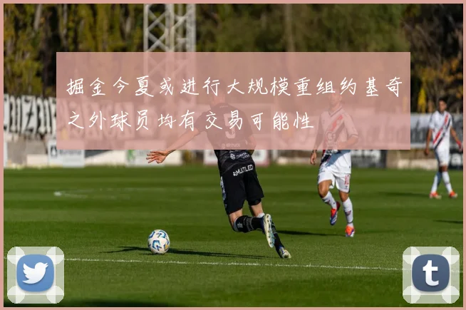 掘金今夏或进行大规模重组约基奇之外球员均有交易可能性
