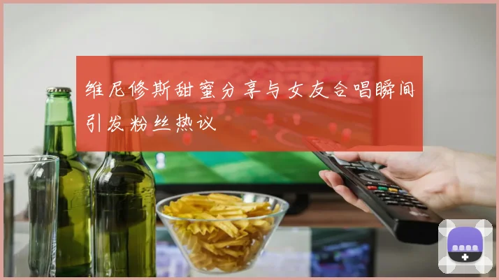 维尼修斯甜蜜分享与女友合唱瞬间引发粉丝热议