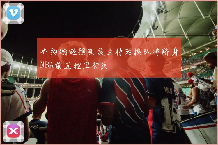 乔约翰逊预测莫兰特若换队将跻身NBA前五控卫行列