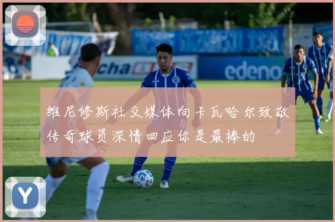 维尼修斯社交媒体向卡瓦哈尔致敬传奇球员深情回应你是最棒的