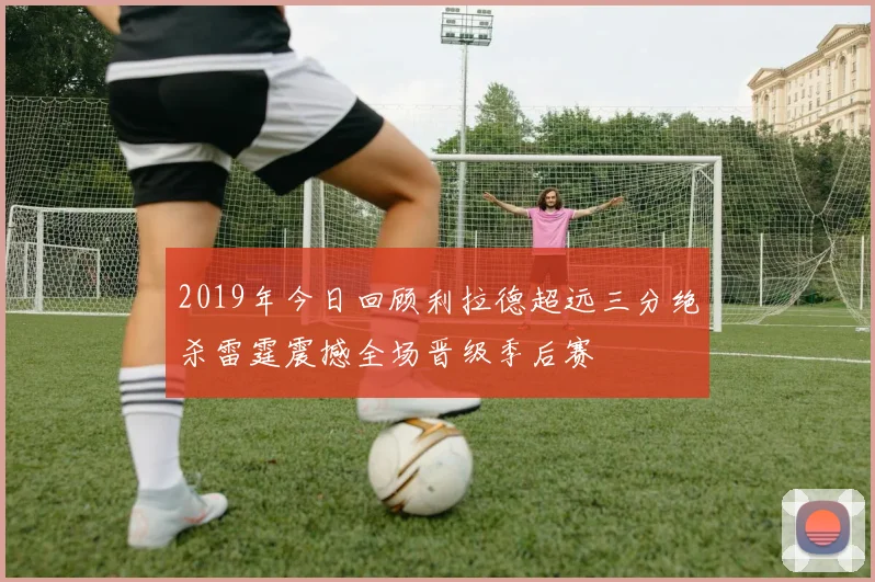2019年今日回顾利拉德超远三分绝杀雷霆震撼全场晋级季后赛