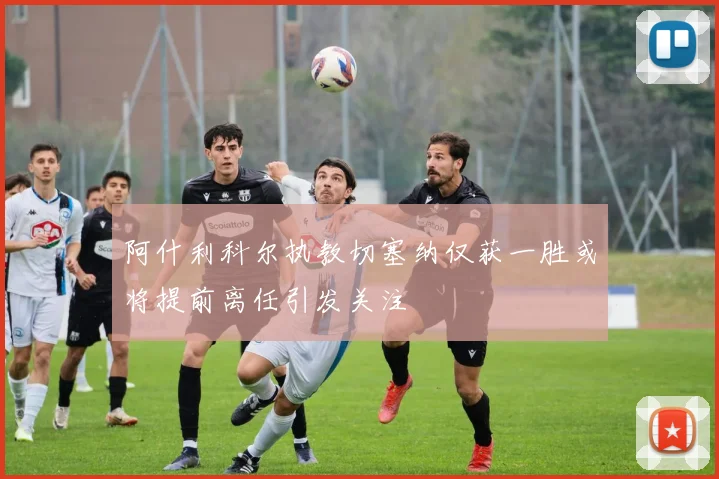 阿什利科尔执教切塞纳仅获一胜或将提前离任引发关注