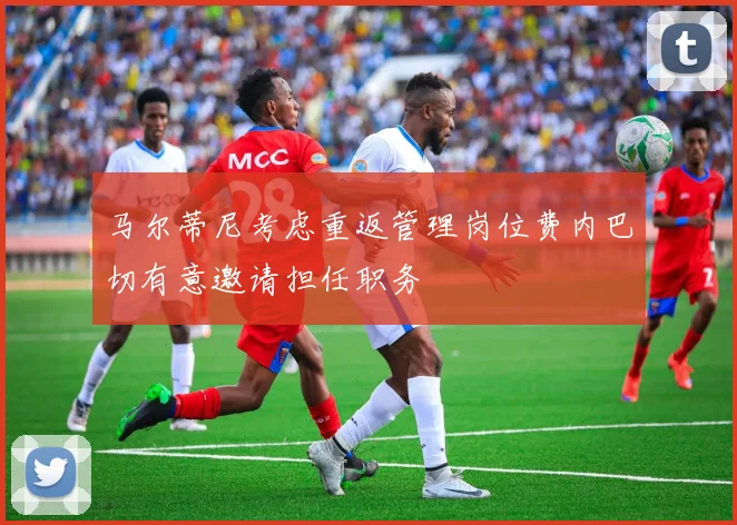 马尔蒂尼考虑重返管理岗位费内巴切有意邀请担任职务