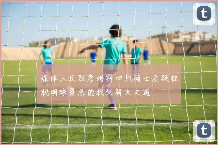 媒体人反驳詹姆斯回归骑士质疑称聪明球员总能找到解决之道