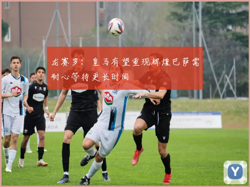 龙赛罗：皇马有望重现辉煌巴萨需耐心等待更长时间