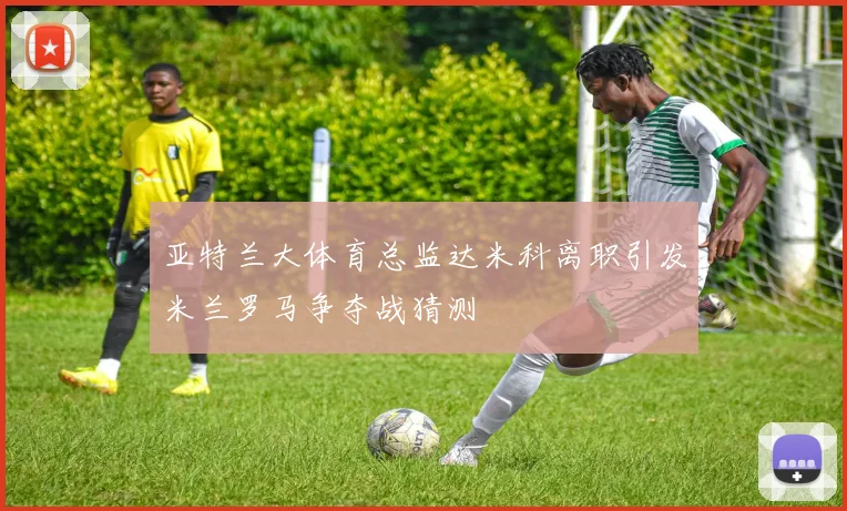 亚特兰大体育总监达米科离职引发米兰罗马争夺战猜测