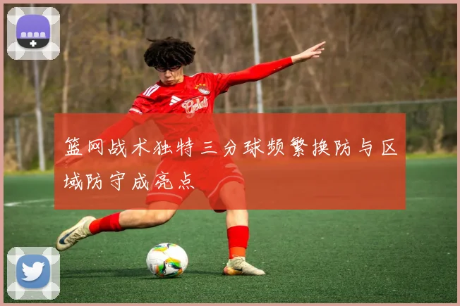 篮网战术独特三分球频繁换防与区域防守成亮点