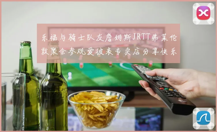 乐福与骑士队友詹姆斯JRTT弗莱伦敦聚会参观爱彼表专卖店分享快乐时光