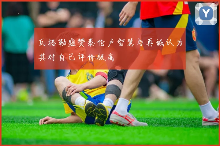 瓦格勒盛赞泰伦卢智慧与真诚认为其对自己评价极高