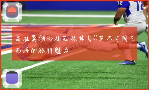 高准翼倾心梅西称其与C罗不可同日而语的独特魅力
