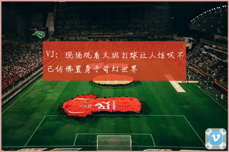 VJ：现场观看文班打球让人惊叹不已仿佛置身于奇幻世界