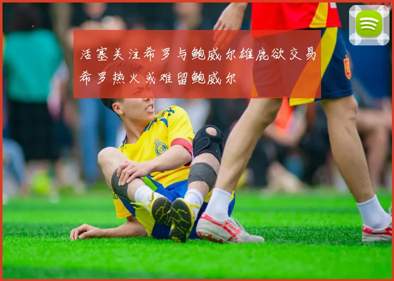 活塞关注希罗与鲍威尔雄鹿欲交易希罗热火或难留鲍威尔
