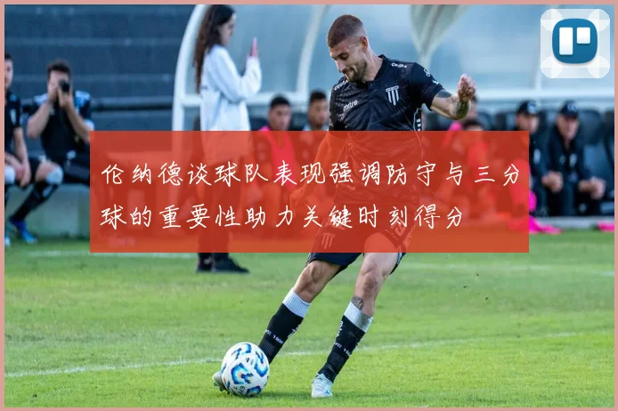 伦纳德谈球队表现强调防守与三分球的重要性助力关键时刻得分
