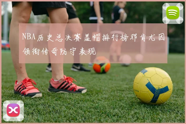 NBA历史总决赛盖帽排行榜邓肯尤因领衔传奇防守表现