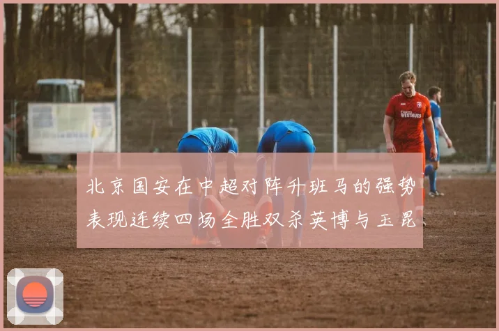 北京国安在中超对阵升班马的强势表现连续四场全胜双杀英博与玉昆