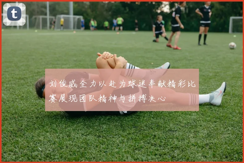 刘俊威全力以赴为球迷奉献精彩比赛展现团队精神与拼搏决心