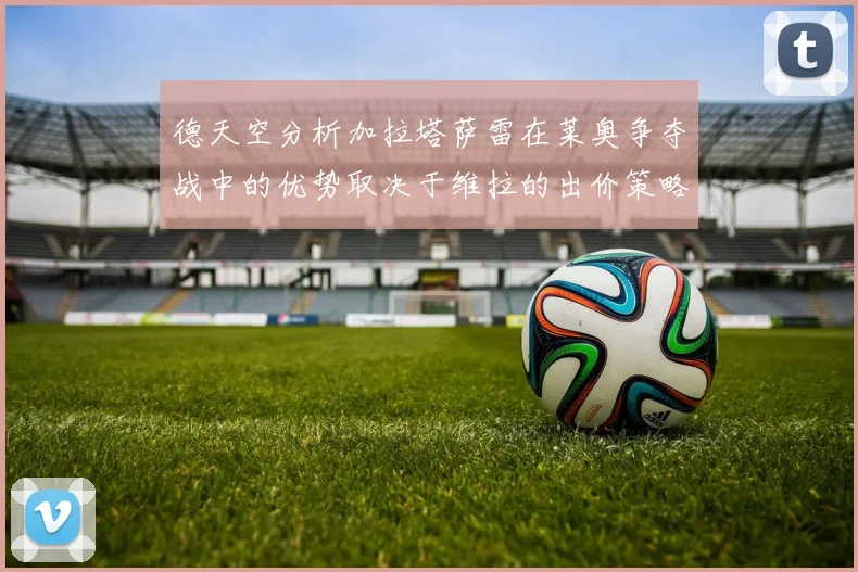 德天空分析加拉塔萨雷在莱奥争夺战中的优势取决于维拉的出价策略