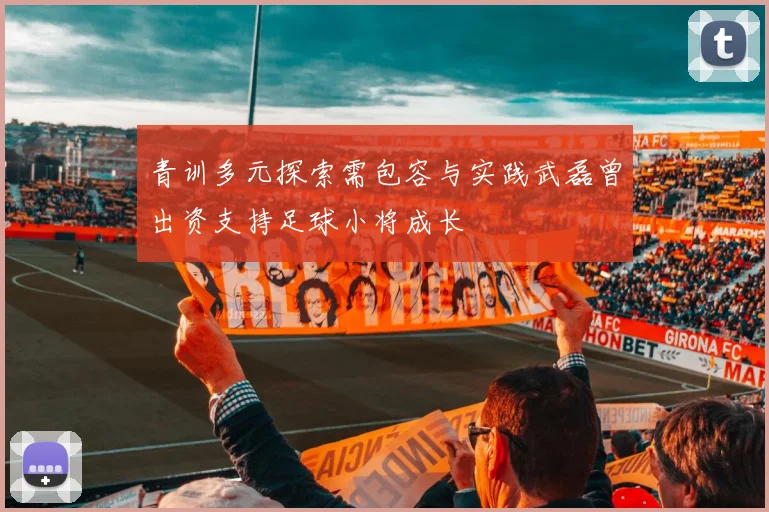 青训多元探索需包容与实践武磊曾出资支持足球小将成长