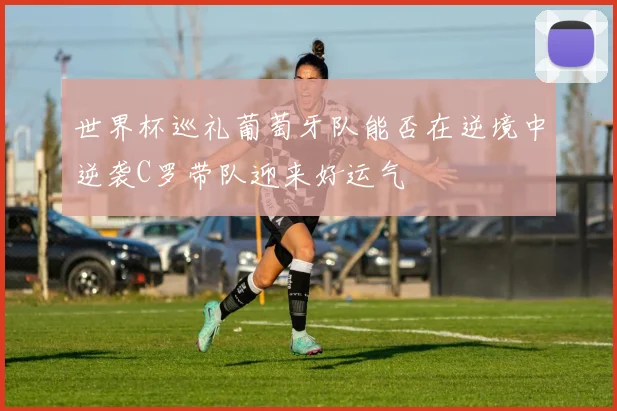 世界杯巡礼葡萄牙队能否在逆境中逆袭C罗带队迎来好运气